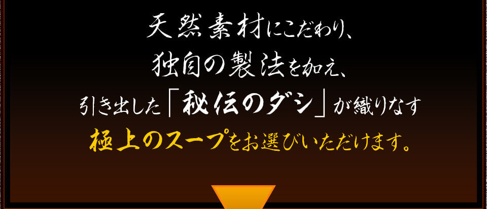 天然素材にこだわり、 独自の製法を加え、 引き出した「秘伝のダシ」が織りなす 極上のスープをお選びいただけます。 