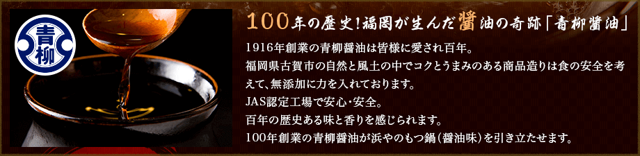 100年の歴史!福岡が生んだ醤油の奇跡「青柳醤油」1916年創業の青柳醤油は皆様に愛され百年。福岡県古賀市の自然と風土の中でコクとうまみのある商品造りは食の安全を考えて、無添加に力を入れております。JAS認定工場で安心・安全。百年の歴史ある味と香りを感じられます。100年創業の青柳醤油が浜やのもつ鍋（醤油味）を引き立たせます。