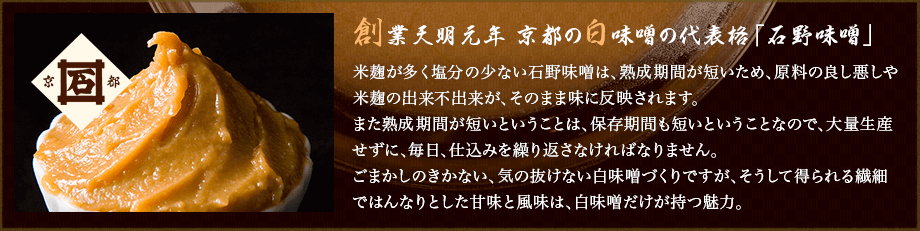 創業天明元年 京都の白味噌の代表格「石野味噌」米麹が多く塩分の少ない石野味噌は、熟成期間が短いため、原料の良し悪しや米麹の出来不出来が、そのまま味に反映されます。また熟成期間が短いということは、保存期間も短いということなので、大量生産せずに、毎日、仕込みを繰り返さなければなりません。ごまかしのきかない、気の抜けない白味噌づくりですが、そうして得られる繊細ではんなりとした甘味と風味は、白味噌だけが持つ魅力。