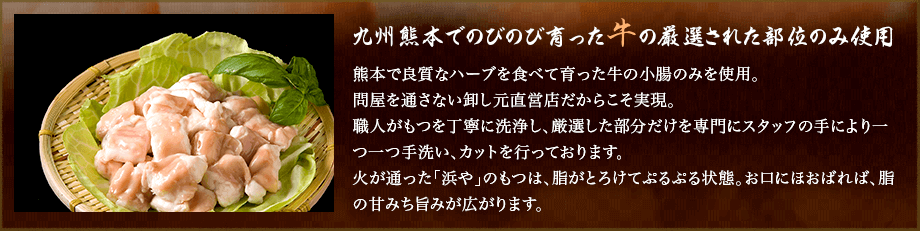 九州熊本でのびのび育った牛の厳選された部位のみ使用。熊本で良質なハーブを食べて育った牛の小腸のみを使用。問屋を通さない卸し元直営店だからこそ実現。職人がもつを丁寧に洗浄し、厳選した部分だけを専門にスタッフの手により一つ一つ手洗い、カットを行っております。火が通った「浜や」のもつは、脂がとろけてぷるぷる状態。お口にほおばれば、脂の甘みち旨みが広がります。