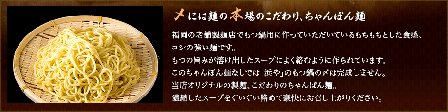 九州熊本でのびのび育った牛の厳選された部位のみ使用。熊本で良質なハーブを食べて育った牛の小腸のみを使用。問屋を通さない卸し元直営店だからこそ実現。職人がもつを丁寧に洗浄し、厳選した部分だけを専門にスタッフの手により一つ一つ手洗い、カットを行っております。火が通った「浜や」のもつは、脂がとろけてぷるぷる状態。お口にほおばれば、脂の甘みち旨みが広がります。